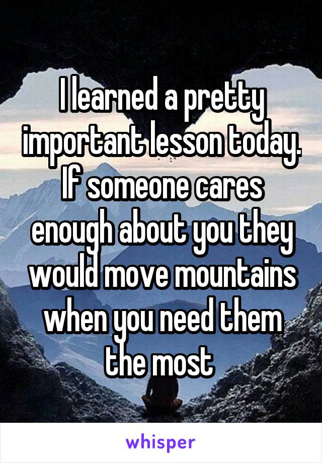 I learned a pretty important lesson today. If someone cares enough about you they would move mountains when you need them the most 