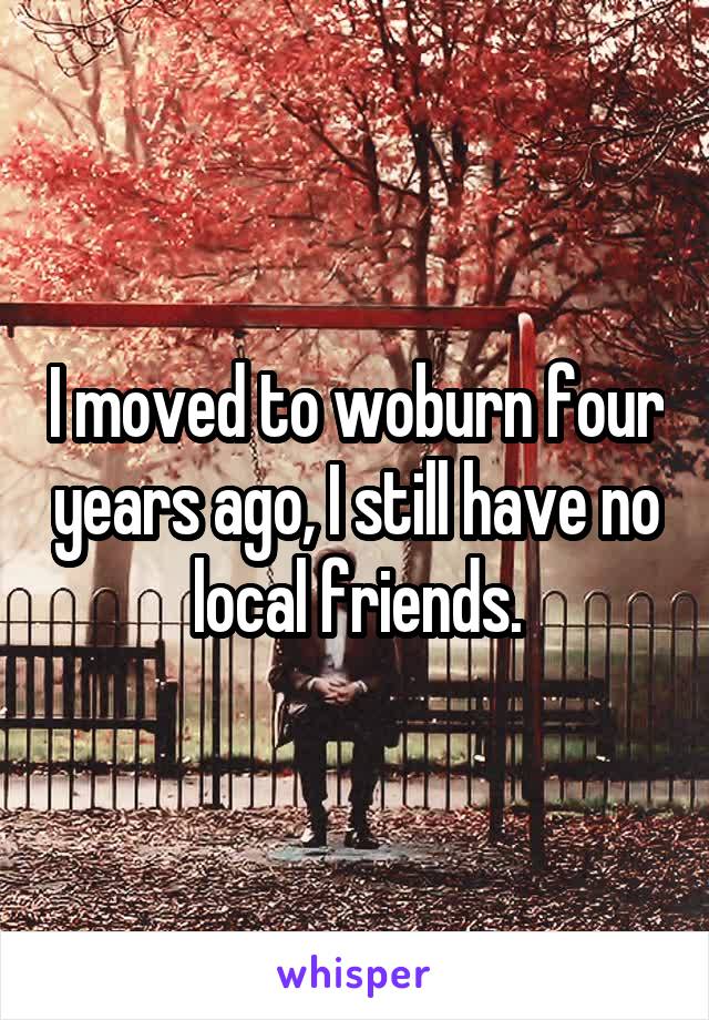 I moved to woburn four years ago, I still have no local friends.