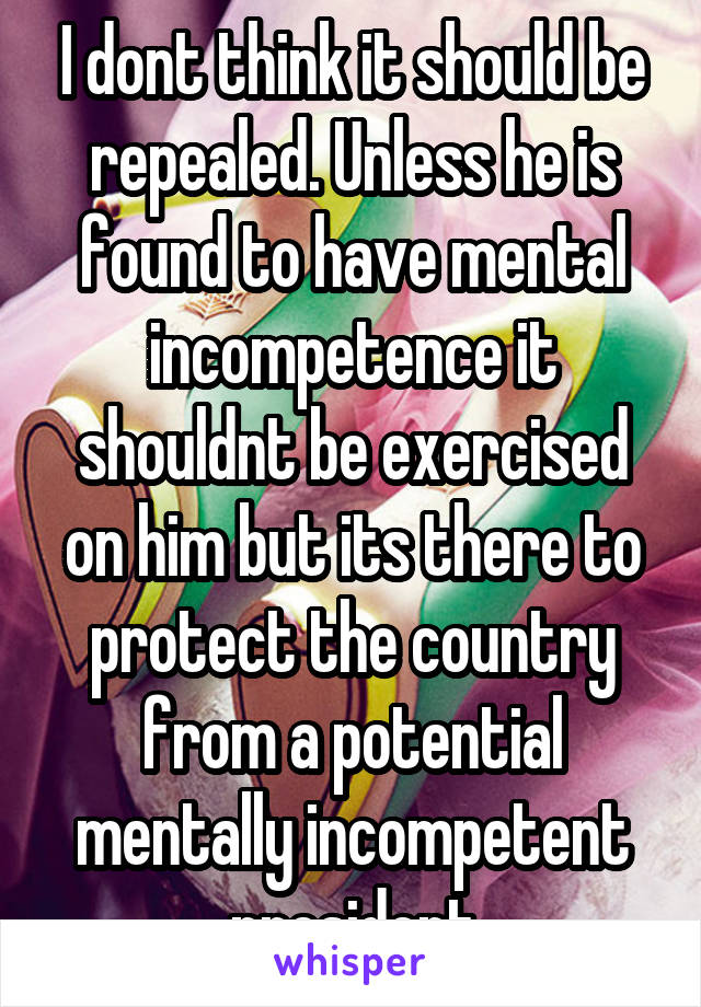 I dont think it should be repealed. Unless he is found to have mental incompetence it shouldnt be exercised on him but its there to protect the country from a potential mentally incompetent president