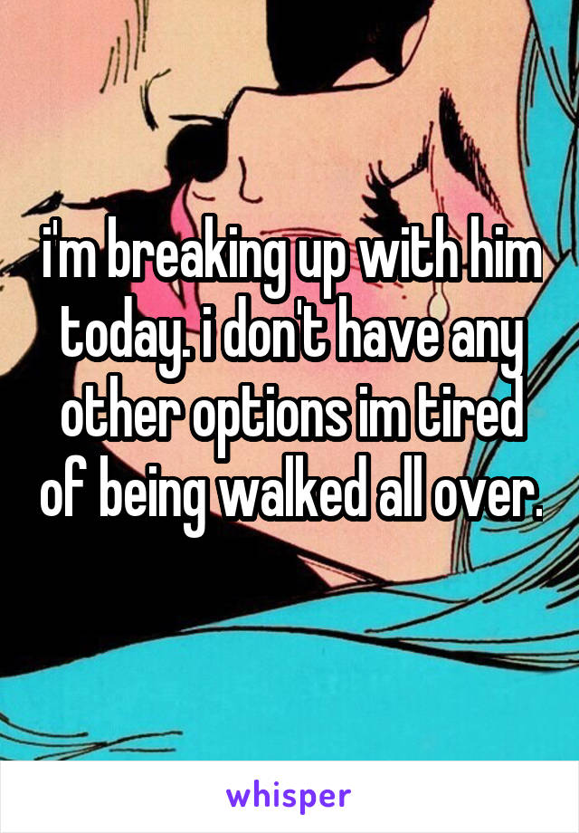 i'm breaking up with him today. i don't have any other options im tired of being walked all over. 