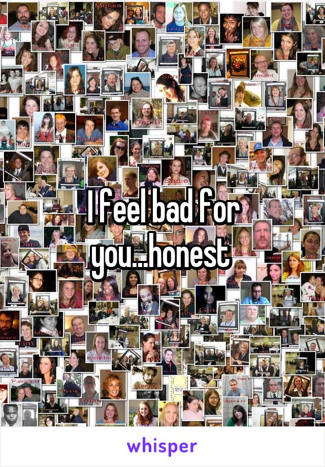 I feel bad for you...honest 