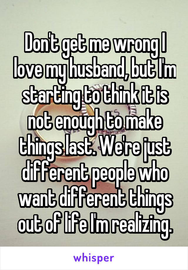 Don't get me wrong I love my husband, but I'm starting to think it is not enough to make things last. We're just different people who want different things out of life I'm realizing.