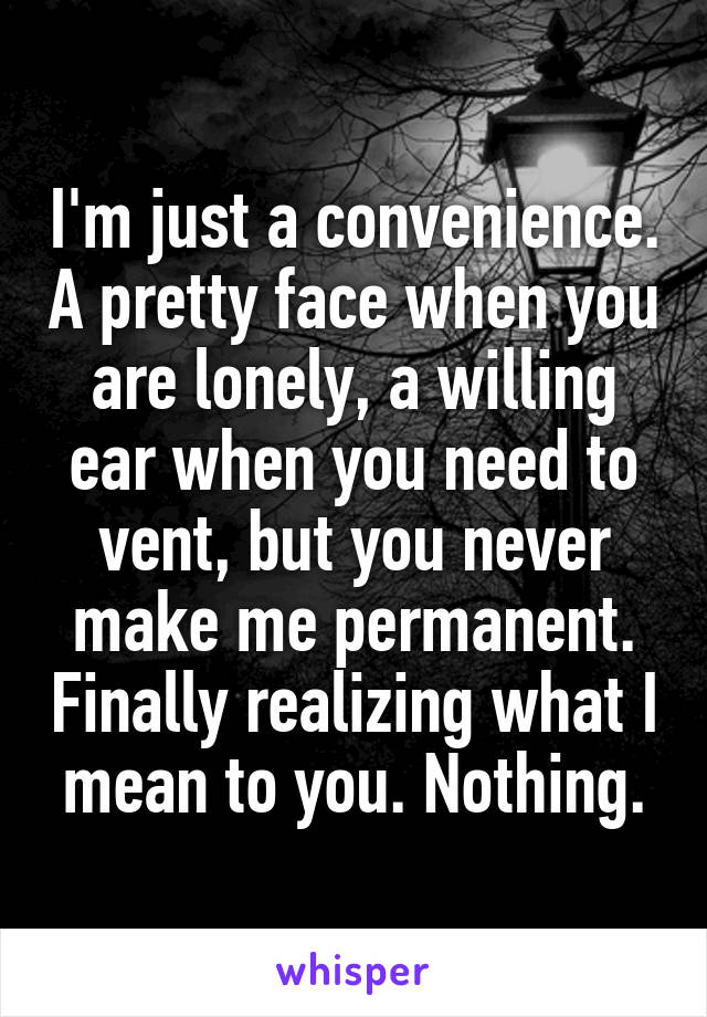 I'm just a convenience. A pretty face when you are lonely, a willing ear when you need to vent, but you never make me permanent. Finally realizing what I mean to you. Nothing.