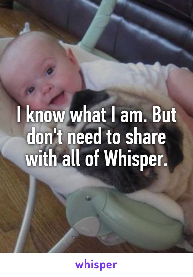 I know what I am. But don't need to share with all of Whisper.
