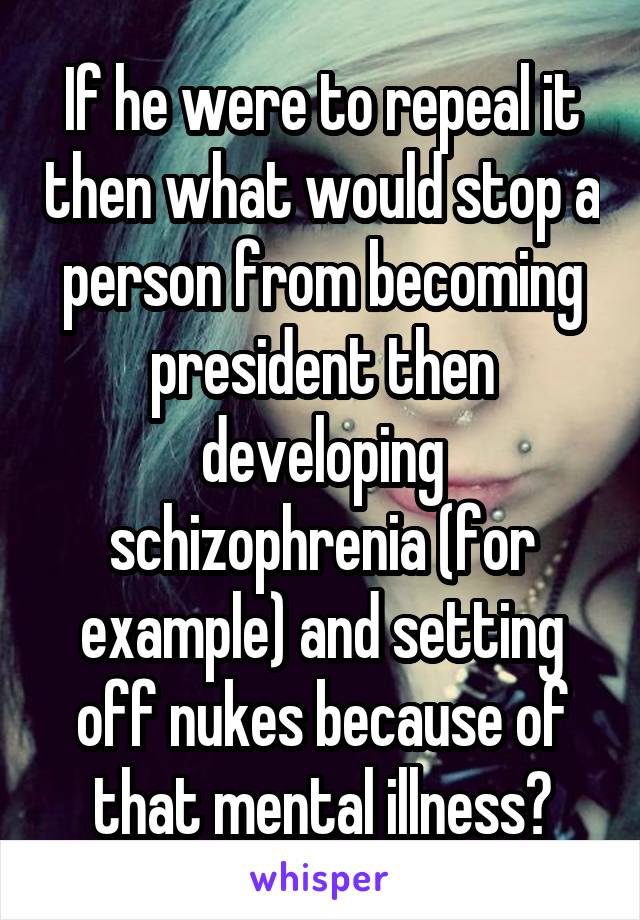 If he were to repeal it then what would stop a person from becoming president then developing schizophrenia (for example) and setting off nukes because of that mental illness?