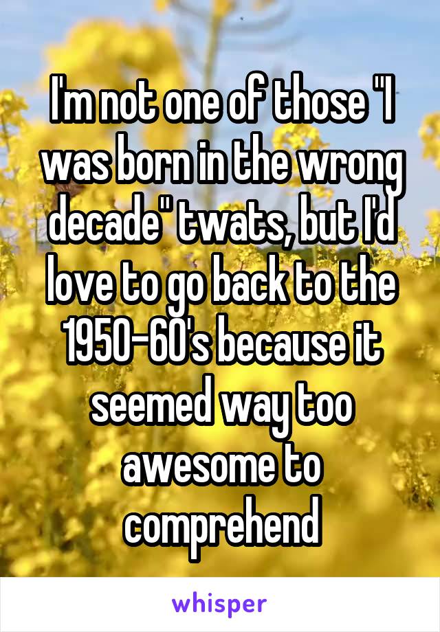 I'm not one of those "I was born in the wrong decade" twats, but I'd love to go back to the 1950-60's because it seemed way too awesome to comprehend