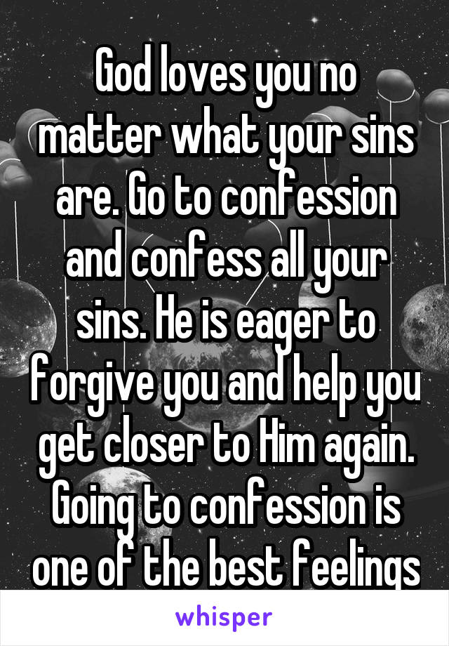 God loves you no matter what your sins are. Go to confession and confess all your sins. He is eager to forgive you and help you get closer to Him again. Going to confession is one of the best feelings