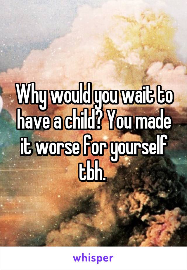 Why would you wait to have a child? You made it worse for yourself tbh. 