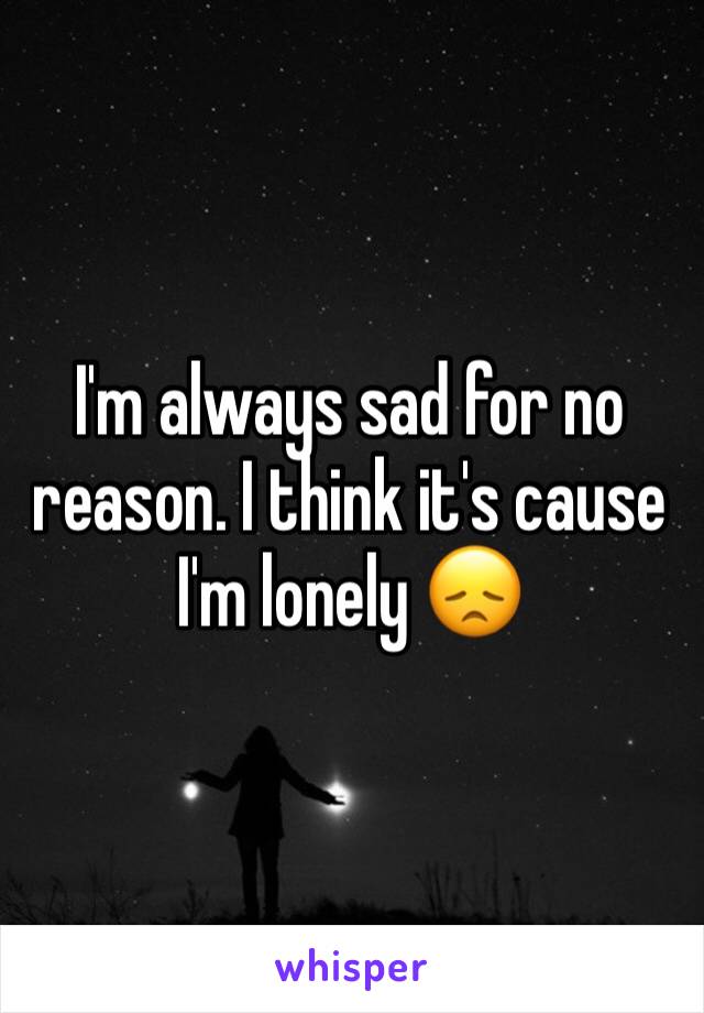 I'm always sad for no reason. I think it's cause I'm lonely 😞