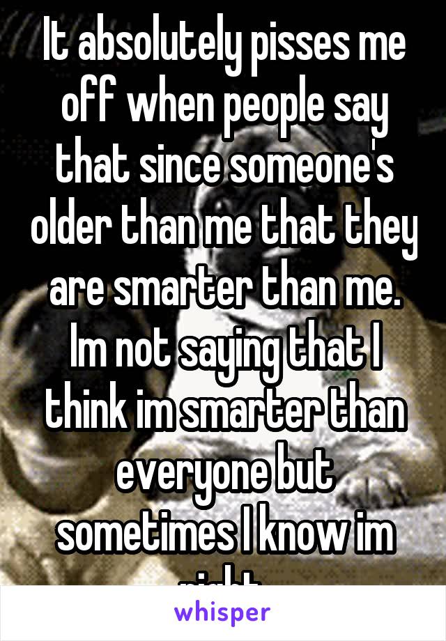 It absolutely pisses me off when people say that since someone's older than me that they are smarter than me. Im not saying that I think im smarter than everyone but sometimes I know im right 