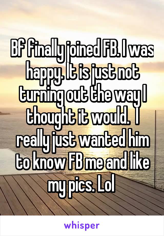 Bf finally joined FB. I was happy. It is just not turning out the way I thought it would.  I really just wanted him to know FB me and like my pics. Lol 