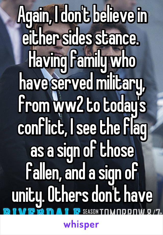 Again, I don't believe in either sides stance. 
Having family who have served military, from ww2 to today's conflict, I see the flag as a sign of those fallen, and a sign of unity. Others don't have 