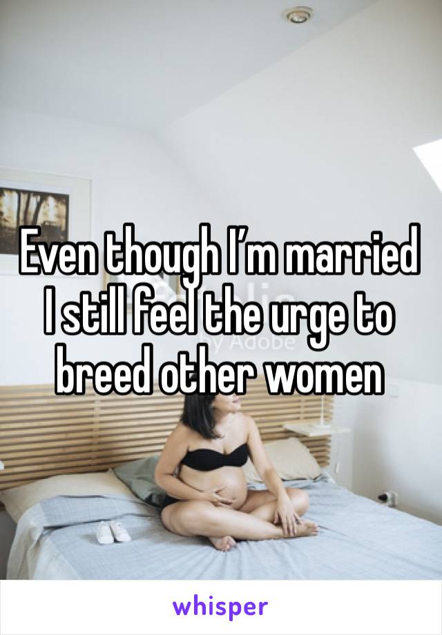 Even though I’m married I still feel the urge to breed other women