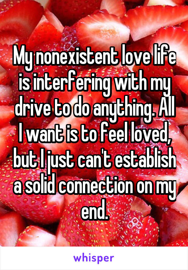 My nonexistent love life is interfering with my drive to do anything. All I want is to feel loved, but I just can't establish a solid connection on my end.