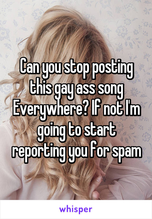 Can you stop posting this gay ass song Everywhere? If not I'm going to start reporting you for spam