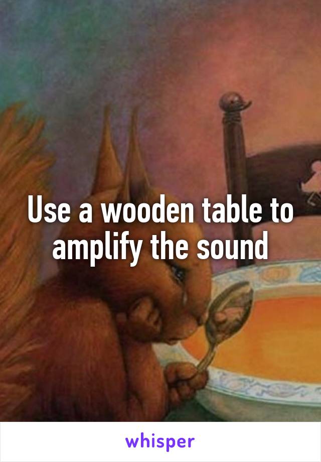 Use a wooden table to amplify the sound