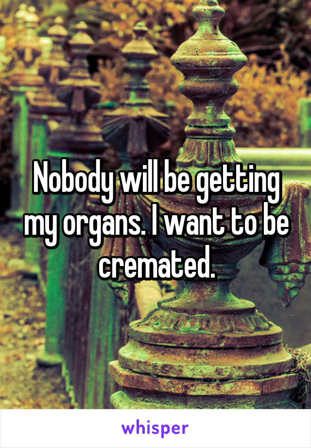 Nobody will be getting my organs. I want to be cremated.