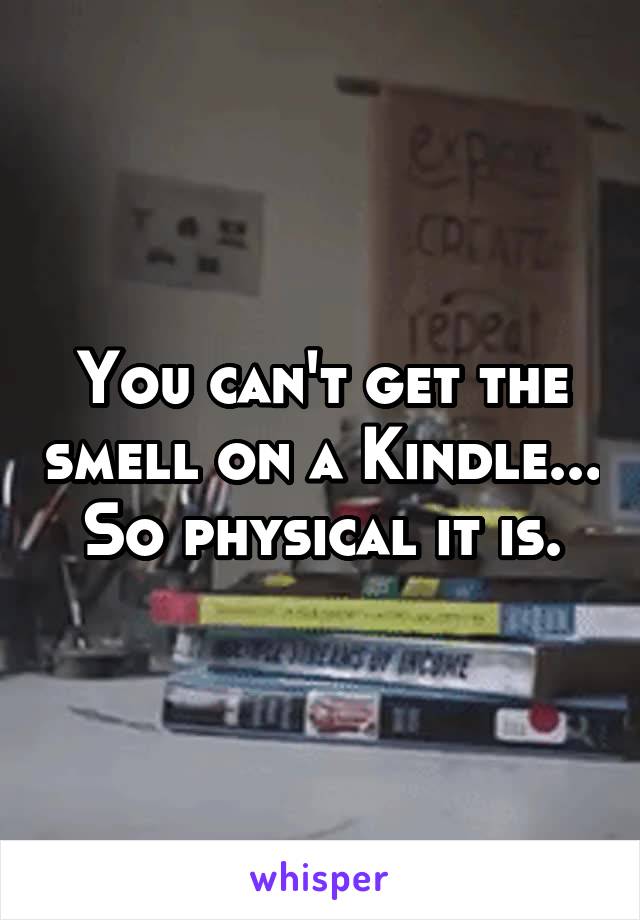 You can't get the smell on a Kindle... So physical it is.