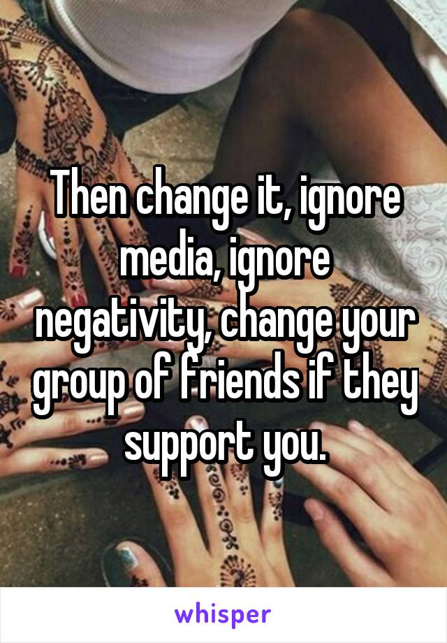 Then change it, ignore media, ignore negativity, change your group of friends if they support you.