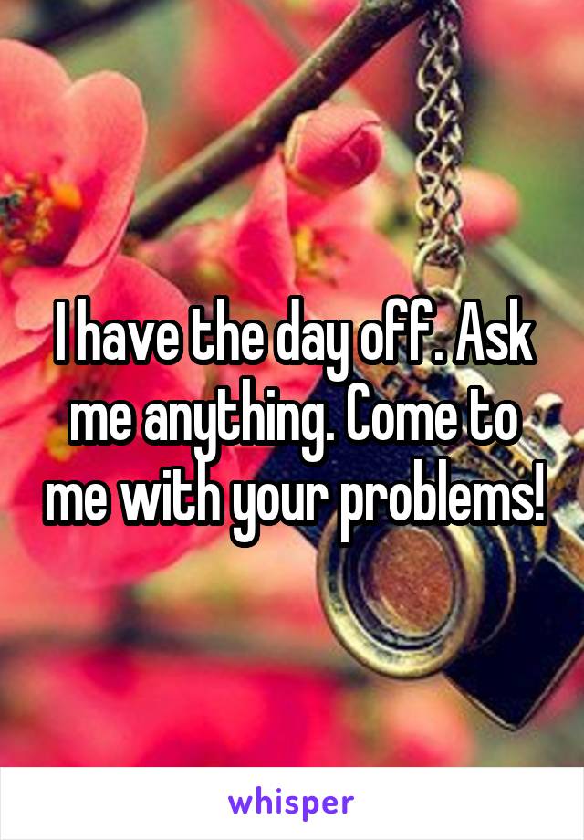 I have the day off. Ask me anything. Come to me with your problems!