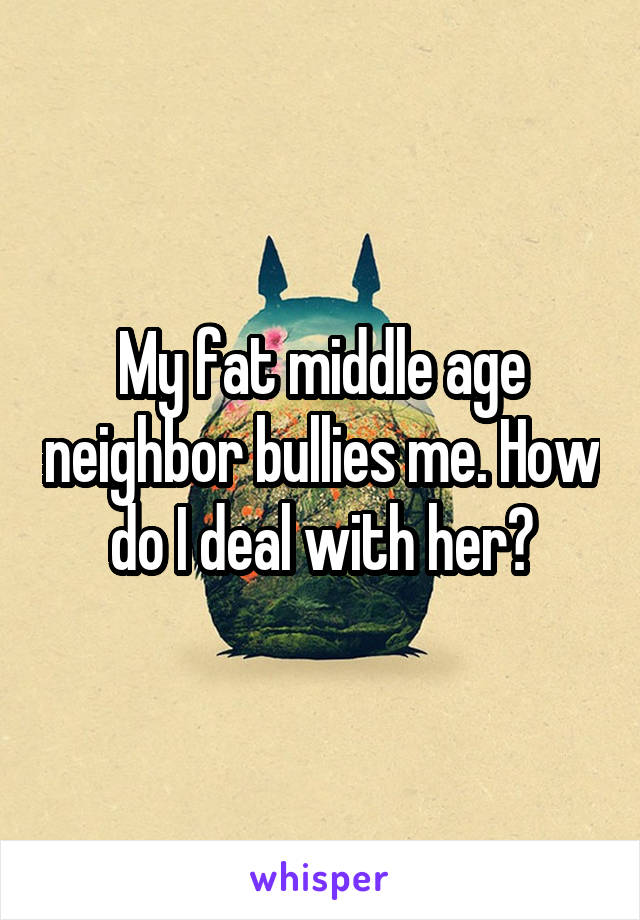 My fat middle age neighbor bullies me. How do I deal with her?