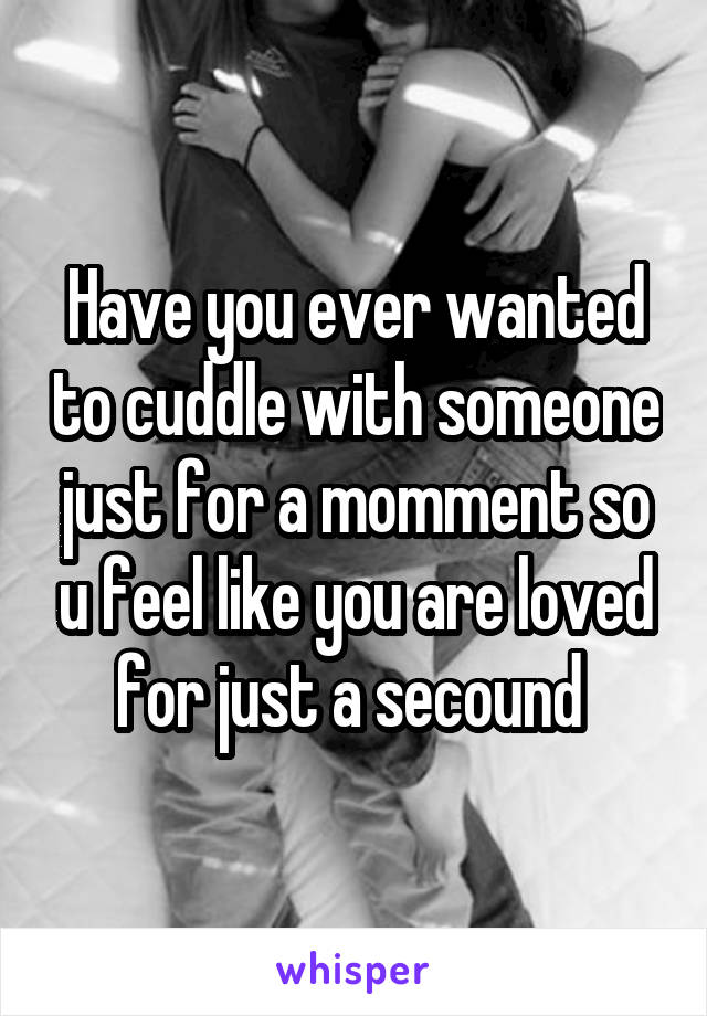 Have you ever wanted to cuddle with someone just for a momment so u feel like you are loved for just a secound 