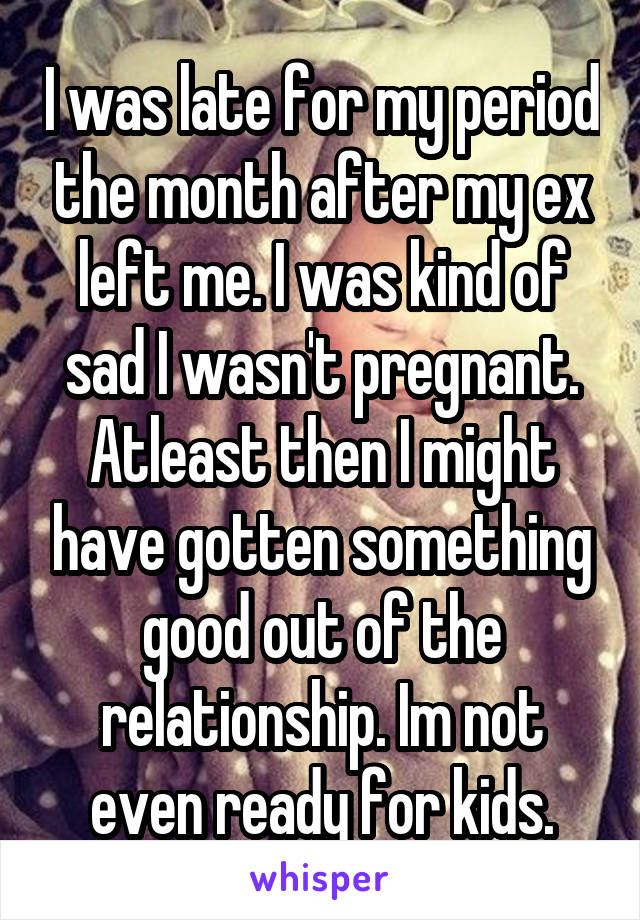 I was late for my period the month after my ex left me. I was kind of sad I wasn't pregnant. Atleast then I might have gotten something good out of the relationship. Im not even ready for kids.