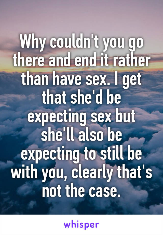 Why couldn't you go there and end it rather than have sex. I get that she'd be expecting sex but she'll also be expecting to still be with you, clearly that's not the case.