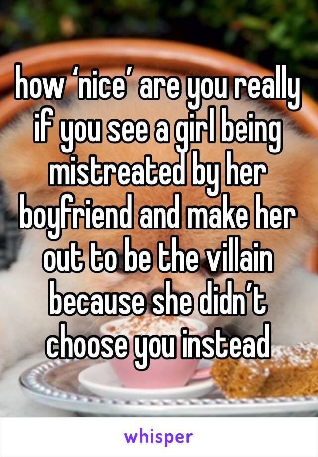 how ‘nice’ are you really if you see a girl being mistreated by her boyfriend and make her out to be the villain because she didn’t choose you instead