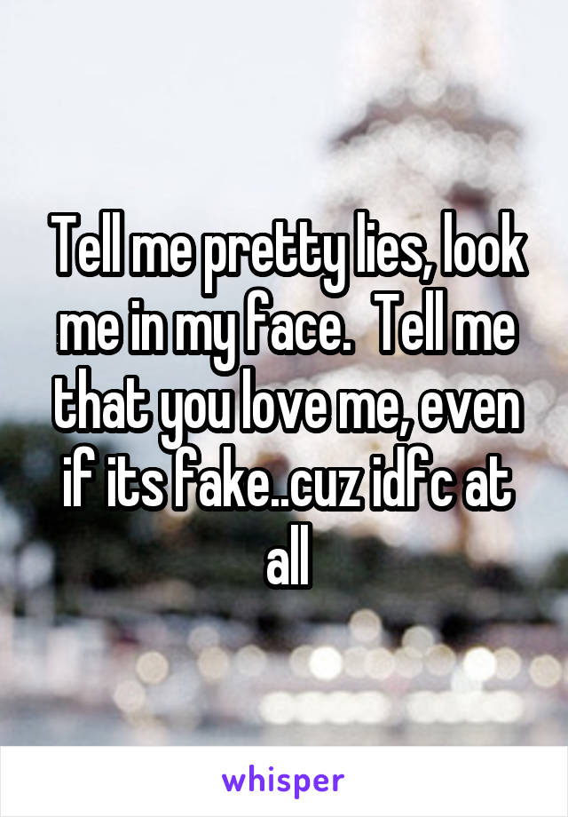 Tell me pretty lies, look me in my face.  Tell me that you love me, even if its fake..cuz idfc at all