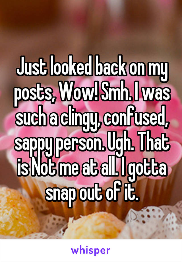 Just looked back on my posts, Wow! Smh. I was such a clingy, confused, sappy person. Ugh. That is Not me at all. I gotta snap out of it.