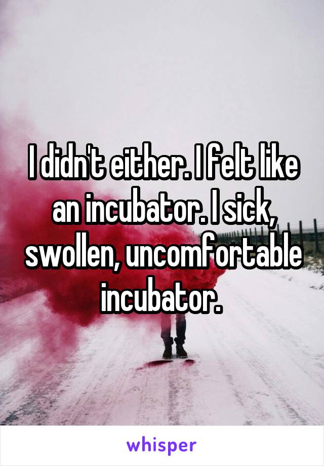 I didn't either. I felt like an incubator. I sick, swollen, uncomfortable incubator. 