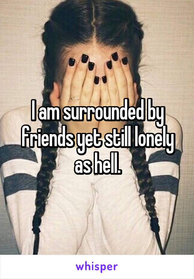 I am surrounded by friends yet still lonely as hell.