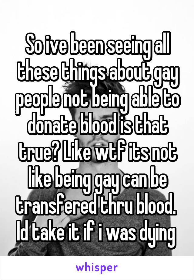 So ive been seeing all these things about gay people not being able to donate blood is that true? Like wtf its not like being gay can be transfered thru blood.  Id take it if i was dying 