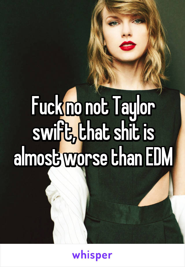 Fuck no not Taylor swift, that shit is almost worse than EDM