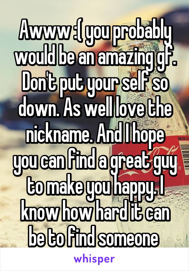 Awww :( you probably would be an amazing gf. Don't put your self so down. As well love the nickname. And I hope you can find a great guy to make you happy. I know how hard it can be to find someone 