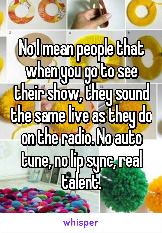 No I mean people that when you go to see their show, they sound the same live as they do on the radio. No auto tune, no lip sync, real talent.