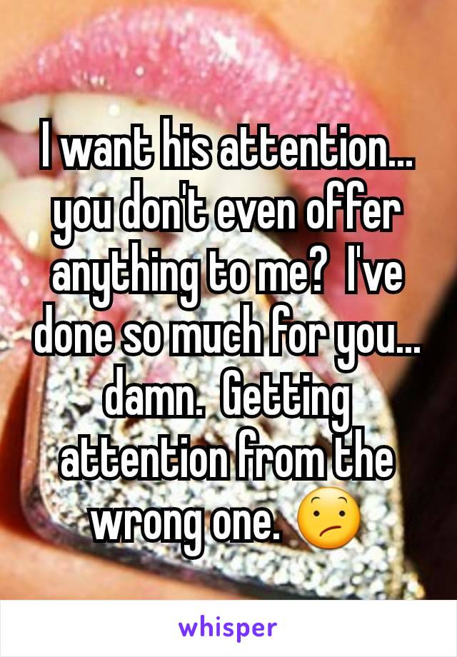 I want his attention... you don't even offer anything to me?  I've done so much for you... damn.  Getting attention from the wrong one. 😕