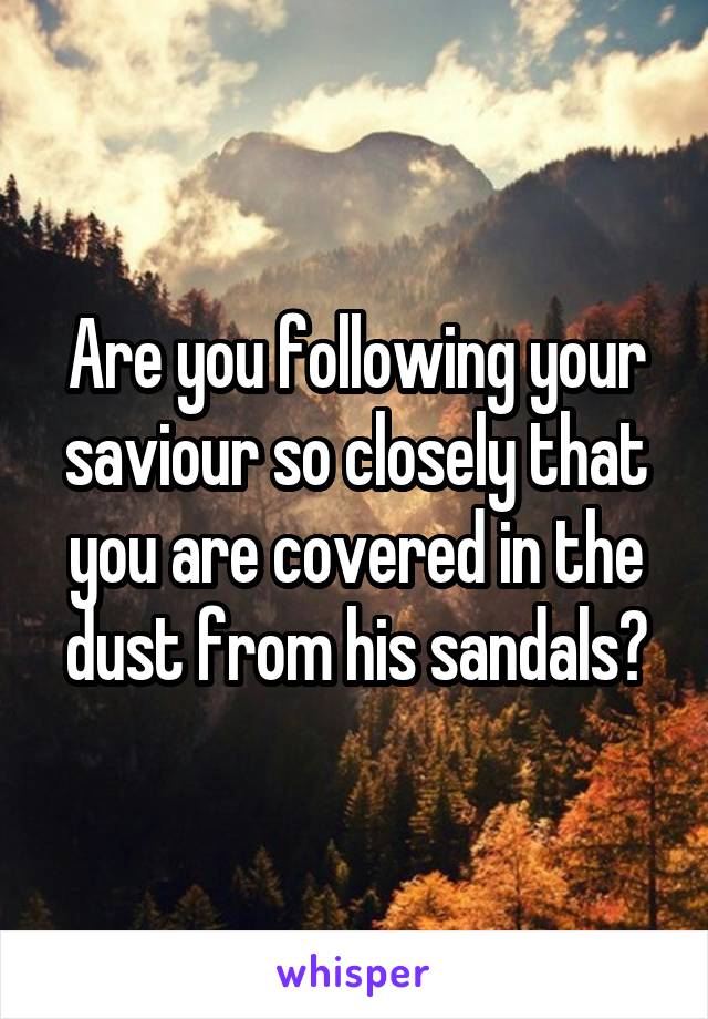 Are you following your saviour so closely that you are covered in the dust from his sandals?