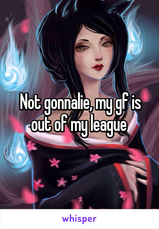 Not gonnalie, my gf is out of my league 