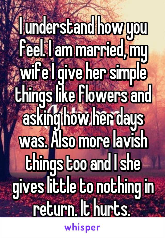 I understand how you feel. I am married, my wife I give her simple things like flowers and asking how her days was. Also more lavish things too and I she gives little to nothing in return. It hurts. 