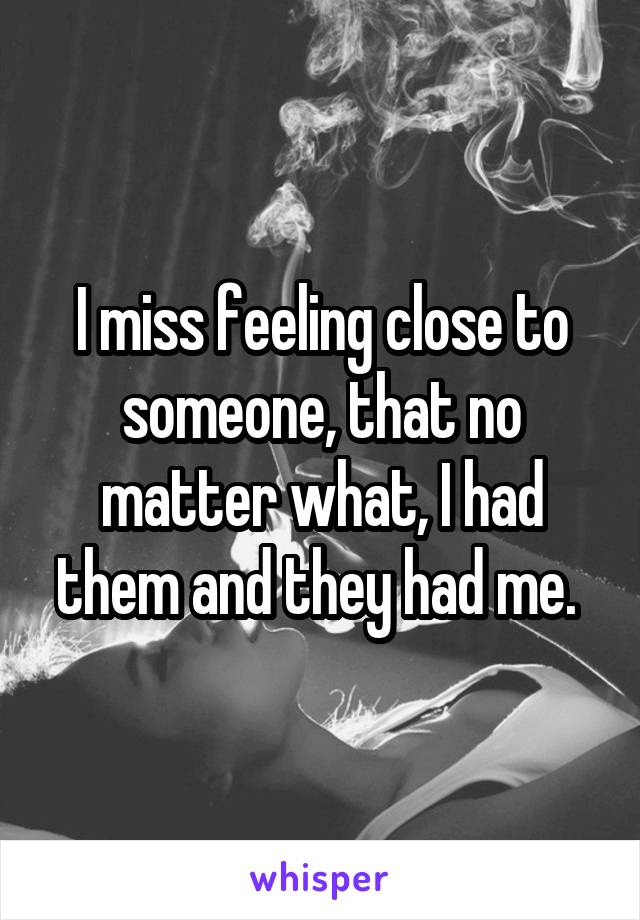 I miss feeling close to someone, that no matter what, I had them and they had me. 