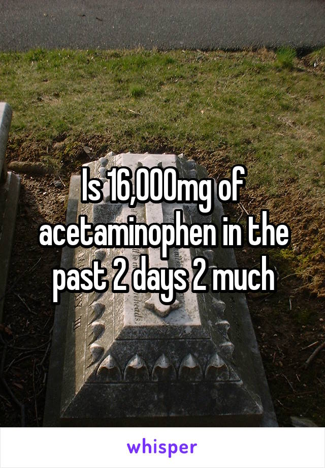 Is 16,000mg of acetaminophen in the past 2 days 2 much