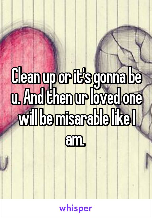 Clean up or it's gonna be u. And then ur loved one will be misarable like I am. 