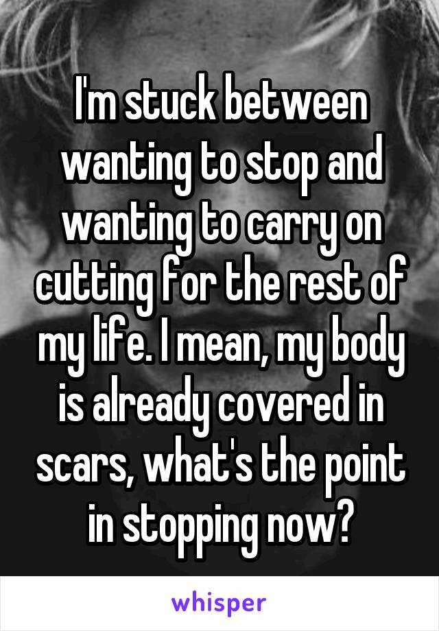 I'm stuck between wanting to stop and wanting to carry on cutting for the rest of my life. I mean, my body is already covered in scars, what's the point in stopping now?