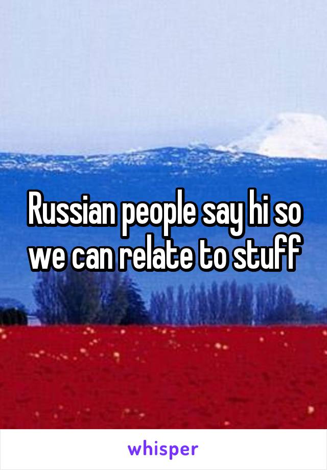 Russian people say hi so we can relate to stuff