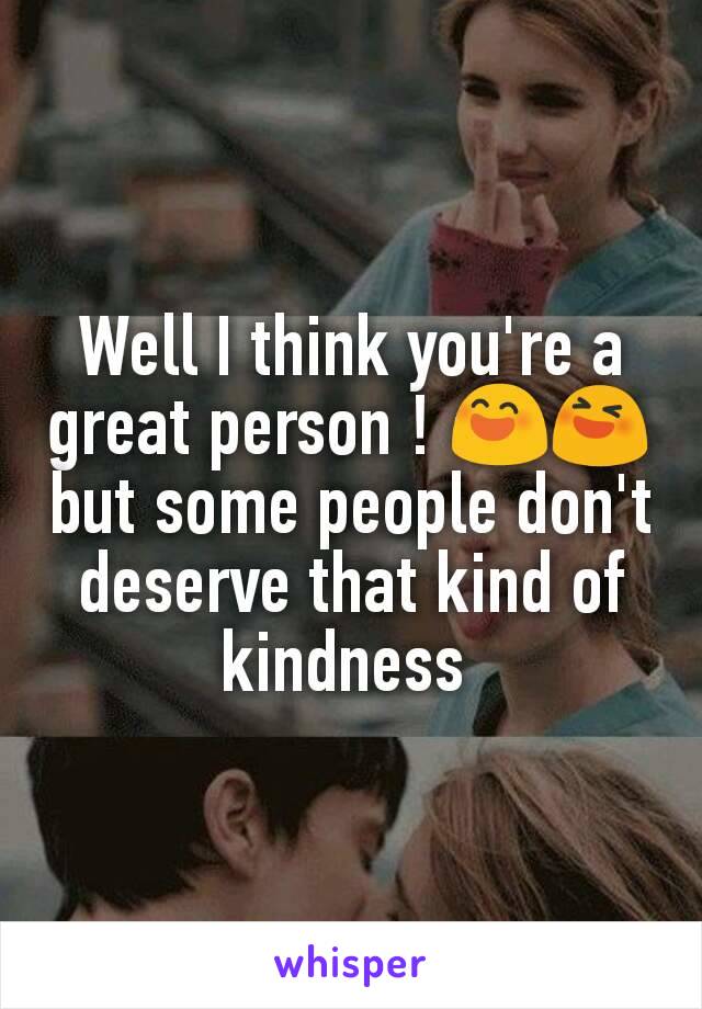 Well I think you're a great person ! 😄😆 but some people don't deserve that kind of kindness 