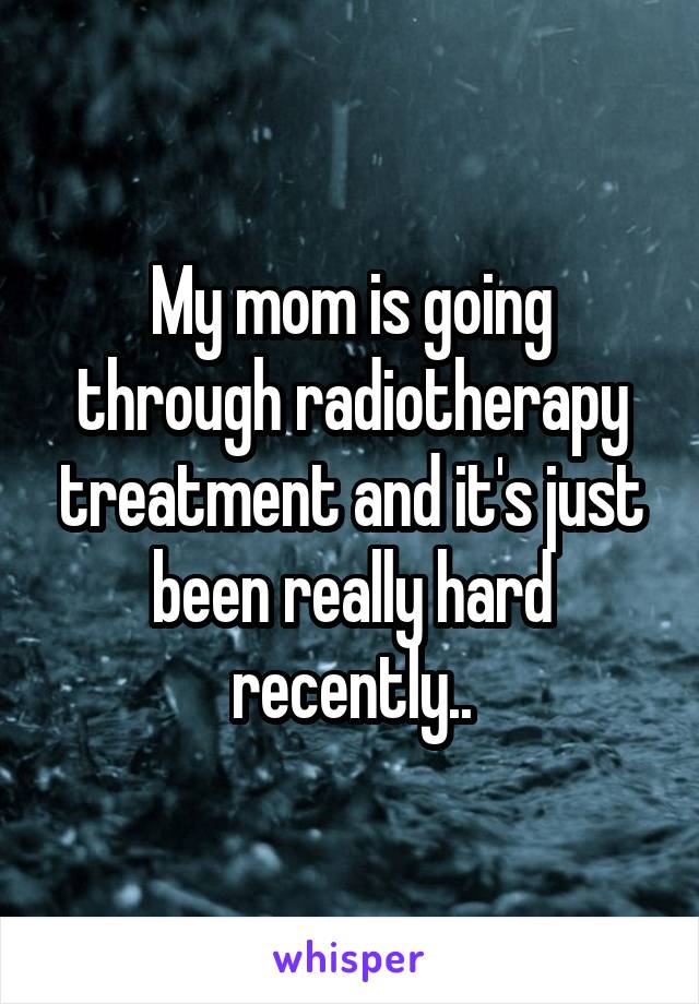 My mom is going through radiotherapy treatment and it's just been really hard recently..