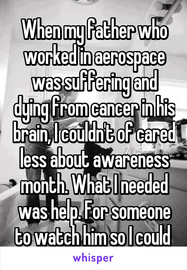 When my father who worked in aerospace was suffering and dying from cancer in his brain, I couldn't of cared less about awareness month. What I needed was help. For someone to watch him so I could 