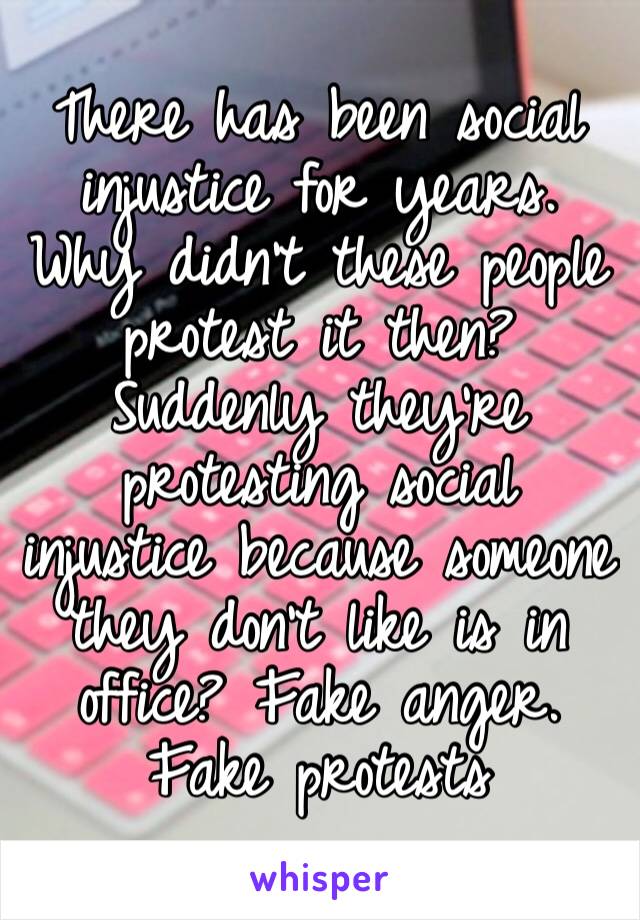 There has been social injustice for years. Why didn’t these people protest it then? Suddenly they’re protesting social injustice because someone they don’t like is in office? Fake anger. Fake protests